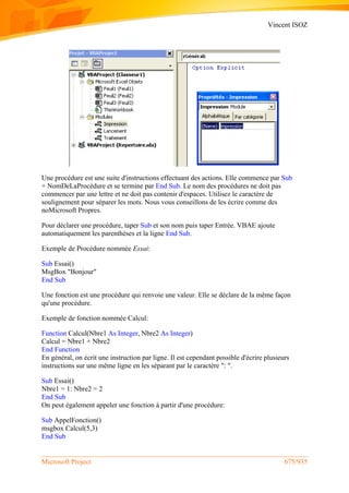 Vincent ISOZ
Microsoft Project 675/935
Une procédure est une suite d'instructions effectuant des actions. Elle commence par Sub
+ NomDeLaProcédure et se termine par End Sub. Le nom des procédures ne doit pas
commencer par une lettre et ne doit pas contenir d'espaces. Utilisez le caractère de
soulignement pour séparer les mots. Nous vous conseillons de les écrire comme des
noMicrosoft Propres.
Pour déclarer une procédure, taper Sub et son nom puis taper Entrée. VBAE ajoute
automatiquement les parenthèses et la ligne End Sub.
Exemple de Procédure nommée Essai:
Sub Essai()
MsgBox "Bonjour"
End Sub
Une fonction est une procédure qui renvoie une valeur. Elle se déclare de la même façon
qu'une procédure.
Exemple de fonction nommée Calcul:
Function Calcul(Nbre1 As Integer, Nbre2 As Integer)
Calcul = Nbre1 + Nbre2
End Function
En général, on écrit une instruction par ligne. Il est cependant possible d'écrire plusieurs
instructions sur une même ligne en les séparant par le caractère ": ".
Sub Essai()
Nbre1 = 1: Nbre2 = 2
End Sub
On peut également appeler une fonction à partir d'une procédure:
Sub AppelFonction()
msgbox Calcul(5,3)
End Sub
 