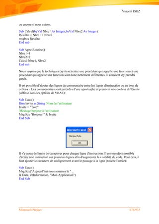 Vincent ISOZ
Microsoft Project 676/935
ou encore si nous avions:
Sub Calcul(byVal Nbre1 As Integer,byVal Nbre2 As Integer)
Resultat = Nbre1 + Nbre2
msgbox Resultat
End sub
Sub AppelRoutine()
Nbre1=1
Nbre2=2
Calcul Nbre1, Nbre2
End sub
Nous voyons que la techniques (syntaxe) entre une procédure qui appelle une function et une
procedure qui appelle une function sont donc nettement différentes. Il convient d'y prendre
garde.
Il est possible d'ajouter des lignes de commentaire entre les lignes d'instruction ou au bout de
celles-ci. Les commentaires sont précédés d'une apostrophe et prennent une couleur différente
(définie dans les options de VBAE):
Sub Essai()
Dim Invite as String 'Nom de l'utilisateur
Invite = "Toto"
'Message bonjour à l'utilisateur
MsgBox "Bonjour " & Invite
End Sub
Il n'y a pas de limite de caractères pour chaque ligne d'instruction. Il est toutefois possible
d'écrire une instruction sur plusieurs lignes afin d'augmenter la visibilité du code. Pour cela, il
faut ajouter le caractère de soulignement avant le passage à la ligne (touche Entrée):
Sub Essai()
MsgBox("Aujourd'hui nous sommes le " _
& Date, vbInformation, "Mon Application")
End Sub
 