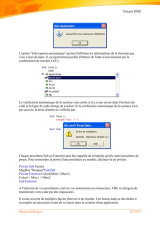 Vincent ISOZ
Microsoft Project 677/935
L'option "Info express automatique" permet d'afficher les informations de la fonction que
vous venez de taper. Il est également possible d'obtenir de l'aide à tout moment par la
combinaison de touches Ctrl+j:
La vérification automatique de la syntaxe vous alerte si il y a une erreur dans l'écriture du
code et la ligne de code change de couleur. Si la vérification automatique de la syntaxe n'est
pas activée, la boite d'alerte ne s'affiche pas.
Chaque procédure Sub ou Function peut être appelée de n'importe qu'elle autre procédure du
projet. Pour restreindre la portée d'une procédure au module, déclarez-la en private:
Private Sub Essai()
MsgBox "Bonjour"End Sub
Private Function Calcul(Nbre1, Nbre2)
Calcul = Nbre1 + Nbre2
End Function
A l'intérieur de vos procédures, écrivez vos instructions en minuscules, VBE se chargera de
transformer votre code par des majuscules.
Il existe souvent de multiples façons d'arriver à un résultat. Une bonne analyse des tâches à
accomplir est nécessaire avant de se lancer dans la création d'une application.
 