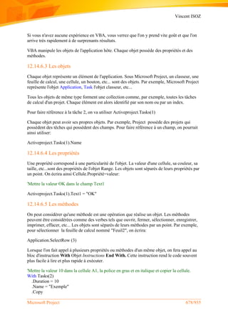 Vincent ISOZ
Microsoft Project 678/935
Si vous n'avez aucune expérience en VBA, vous verrez que l'on y prend vite goût et que l'on
arrive très rapidement à de surprenants résultats.
VBA manipule les objets de l'application hôte. Chaque objet possède des propriétés et des
méthodes.
12.14.6.3 Les objets
Chaque objet représente un élément de l'application. Sous Microsoft Project, un classeur, une
feuille de calcul, une cellule, un bouton, etc... sont des objets. Par exemple, Microsoft Project
représente l'objet Application, Task l'objet classeur, etc...
Tous les objets de même type forment une collection comme, par exemple, toutes les tâches
de calcul d'un projet. Chaque élément est alors identifié par son nom ou par un index.
Pour faire référence à la tâche 2, on va utiliser Activeproject.Tasks(1)
Chaque objet peut avoir ses propres objets. Par exemple, Project possède des projets qui
possèdent des têches qui possèdent des champs. Pour faire référence à un champ, on pourrait
ainsi utiliser:
Activeproject.Tasks(1).Name
12.14.6.4 Les propriétés
Une propriété correspond à une particularité de l'objet. La valeur d'une cellule, sa couleur, sa
taille, etc...sont des propriétés de l'objet Range. Les objets sont séparés de leurs propriétés par
un point. On écrira ainsi Cellule.Propriété=valeur:
'Mettre la valeur OK dans le champ Text1
Activeproject.Tasks(1).Text1 = "OK"
12.14.6.5 Les méthodes
On peut considérer qu'une méthode est une opération que réalise un objet. Les méthodes
peuvent être considérées comme des verbes tels que ouvrir, fermer, sélectionner, enregistrer,
imprimer, effacer, etc... Les objets sont séparés de leurs méthodes par un point. Par exemple,
pour sélectionner la feuille de calcul nommé "Feuil2", on écrira:
Application.SelectRow (3)
Lorsque l'on fait appel à plusieurs propriétés ou méthodes d'un même objet, on fera appel au
bloc d'instruction With Objet Instructions End With. Cette instruction rend le code souvent
plus facile à lire et plus rapide à exécuter.
'Mettre la valeur 10 dans la cellule A1, la police en gras et en italique et copier la cellule.
With Tasks(2)
.Duration = 10
.Name = "Exemple"
.Copy
 