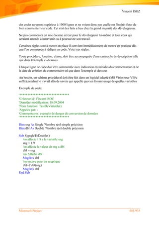 Vincent ISOZ
Microsoft Project 681/935
des codes rarement supérieur à 1000 lignes et ne voient donc pas quelle est l'intérêt futur de
bien commenter leur code. Cet état des faits a lieu chez la grand majorité des développeurs.
Ne pas commenter est une énorme erreur pour le développeur lui-même et tous ceux qui
seraient amenés à intervenir ou à poursuivre son travail.
Certaines règles sont à mettre en place il convient immédiatement de mettre en pratique dès
que l'on commence à rédiger un code. Voici ces règles:
Toute procédure, fonction, classe, doit être accompagnée d'une cartouche de description telle
que dans l'exemple ci-dessous
Chaque ligne de code doit être commentée avec indication en initiales du commentateur et de
la date de création du commentaire tel que dans l'exemple ci-dessous
Au besoin, un schéma procédural doit être fait dans un logiciel adapté (MS Visio pour VBA
suffit) pendant le travail afin de savoir qui appelle quoi en faisant usage de quelles variables
Exemple de code:
'*******************************
'Créateur(s): Vincent ISOZ
'Dernière modification: 18.09.2004
'Nom fonction: TestDeVariable()
'Appelée par: -
'Commentaires: exemple de danger de conversion de données
'*******************************
Dim sng As Single 'Nombre réel simple précision
Dim dbl As Double 'Nombre réel double précision
Sub SigngleToDouble()
'on affecte 1.9 a la variable sng
sng = 1.9
'on affecte la valeur de sng a dbl
dbl = sng
'on Affiche dbl
MsgBox dbl
'ou encore pour les sceptique
dbl=Cdbl(sng)
MsgBox dbl
End Sub
 