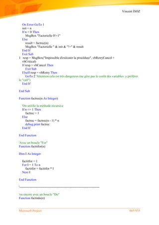 Vincent ISOZ
Microsoft Project 685/935
On Error GoTo 1
init = n
If n = 0 Then
MsgBox "Factorielle 0!=1"
Else
result = factrec(n)
MsgBox "Factorielle " & init & "!=" & result
End If
Exit Sub
1 resp = MsgBox("Impossible d'exécuter la procédure", vbRetryCancel +
vbCritical)
If resp = vbCancel Then
Exit Sub
ElseIf resp = vbRetry Then
GoTo 2 'Attention cela est très dangereux (ne gère pas le conlit des variables: y préférer
le "call")
End If
End Sub
Function factrec(n As Integer)
'On utiliSe la méthode récursive
If n <= 1 Then
factrec = 1
Else
factrec = factrec(n - 1) * n
debug.print factrec
End If
End Function
'Avec un boucle "For"
Function factitfor(n)
Dim I As Integer
factitfor = 1
For I = 1 To n
factitfor = factitfor * I
Next I
End Function
'---------------------------------------------------------------------------
'ou encore avec un boucle "Do"
Function factitdo(n)
 