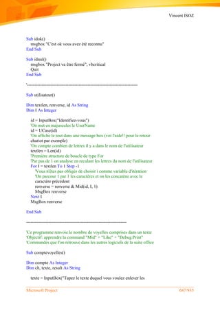 Vincent ISOZ
Microsoft Project 687/935
Sub idok()
msgbox "C'est ok vous avez été reconnu"
End Sub
Sub idnul()
msgbox "Project va être fermé", vbcritical
Quit
End Sub
'---------------------------------------------------------------------------
Sub utilisateur()
Dim textlen, renverse, id As String
Dim I As Integer
id = InputBox("Identifiez-vous")
'On met en majuscules le UserName
id = UCase(id)
'On affiche le tout dans une message box (voi l'aide!! pour le retour
chariot par exemple)
'On compte combien de lettres il y a dans le nom de l'utilisateur
textlen = Len(id)
'Première structure de boucle de type For
'Par pas de 1 on analyse en reculant les lettres du nom de l'utilisateur
For I = textlen To 1 Step -1
'Vous n'êtes pas obligés de choisir i comme variable d'itération
'On parcour 1 par 1 les caractères et on les concatène avec le
caractère précédent
renverse = renverse & Mid(id, I, 1)
MsgBox renverse
Next I
MsgBox renverse
End Sub
--------------------------------------------------------------------
'Ce programme renvoie le nombre de voyelles comprises dans un texte
'Objectif: apprendre la command "Mid" + "Like" + "Debug.Print"
'Commandes que l'on retrouve dans les autres logiciels de la suite office
Sub comptevoyelles()
Dim compte As Integer
Dim ch, texte, result As String
texte = InputBox("Tapez le texte duquel vous voulez enlever les
 