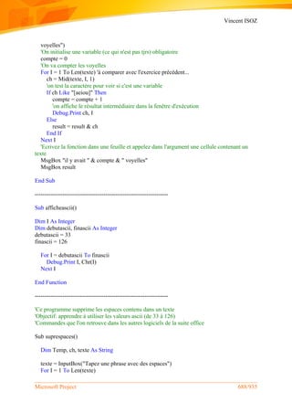 Vincent ISOZ
Microsoft Project 688/935
voyelles")
'On initialise une variable (ce qui n'est pas tjrs) obligatoire
compte = 0
'On va compter les voyelles
For I = 1 To Len(texte) 'à comparer avec l'exercice précédent...
ch = Mid(texte, I, 1)
'on test la caractère pour voir si c'est une variable
If ch Like "[aeiou]" Then
compte = compte + 1
'on affiche le résultat intermédiaire dans la fenêtre d'exécution
Debug.Print ch, I
Else
result = result & ch
End If
Next I
'Ecrivez la fonction dans une feuille et appelez dans l'argument une cellule contenant un
texte
MsgBox "il y avait " & compte & " voyelles"
MsgBox result
End Sub
--------------------------------------------------------------------
Sub afficheascii()
Dim I As Integer
Dim debutascii, finascii As Integer
debutascii = 33
finascii = 126
For I = debutascii To finascii
Debug.Print I, Chr(I)
Next I
End Function
--------------------------------------------------------------------
'Ce programme supprime les espaces contenu dans un texte
'Objectif: apprendre à utiliser les valeurs ascii (de 33 à 126)
'Commandes que l'on retrouve dans les autres logiciels de la suite office
Sub suprespaces()
Dim Temp, ch, texte As String
texte = InputBox("Tapez une phrase avec des espaces")
For I = 1 To Len(texte)
 