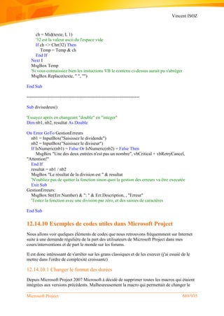 Vincent ISOZ
Microsoft Project 689/935
ch = Mid(texte, I, 1)
'32 est la valeur ascii du l'espace vide
If ch <> Chr(32) Then
Temp = Temp & ch
End If
Next I
MsgBox Temp
'Si vous connaissiez bien les instuctions VB le contenu ci-dessus aurait pu s'abréger
MsgBox Replace(texte, " ", "")
End Sub
---------------------------------------------------------------------------
Sub divisedeux()
'Essayez après en changeant "double" en "integer"
Dim nb1, nb2, resultat As Double
On Error GoTo GestionErreurs
nb1 = InputBox("Saisissez le dividende")
nb2 = InputBox("Saisissez le diviseur")
If IsNumeric(nb1) = False Or IsNumeric(nb2) = False Then
MsgBox "Une des deux entrées n'est pas un nombre", vbCritical + vbRetryCancel,
"Attention!"
End If
resultat = nb1 / nb2
MsgBox "Le résultat de la division est " & resultat
'N'oubliez pas de quitter la fonction sinon quoi la gestion des erreurs va être executée
Exit Sub
GestionErreurs:
MsgBox Str(Err.Number) & ": " & Err.Description, , "Erreur"
'Testez la fonction avec une division par zéro, et des saisies de caractères
End Sub
12.14.10 Exemples de codes utiles dans Microsoft Project
Nous allons voir quelques éléments de codes que nous retrouvons fréquemment sur Internet
suite à une demande régulière de la part des utilisateurs de Microsoft Project dans mes
cours/interventions et de part le monde sur les forums.
Il est donc intéressant de s'arrêter sur les grans classiques et de les exercer (j'ai essaié de le
mettre dans l'ordre de complexité croissante)
12.14.10.1 Changer le format des durées
Depuis Microsoft Project 2007 Microsoft à décidé de supprimer toutes les macros qui étaient
intégrées aux versions précédents. Malheureusement la macro qui permettait de changer le
 