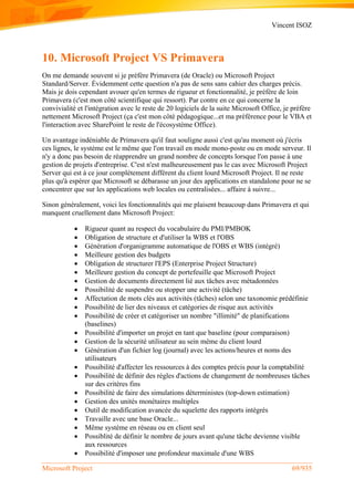 Vincent ISOZ
Microsoft Project 69/935
10. Microsoft Project VS Primavera
On me demande souvent si je préfère Primavera (de Oracle) ou Microsoft Project
Standard/Server. Évidemment cette question n'a pas de sens sans cahier des charges précis.
Mais je dois cependant avouer qu'en termes de rigueur et fonctionnalité, je préfère de loin
Primavera (c'est mon côté scientifique qui ressort). Par contre en ce qui concerne la
convivialité et l'intégration avec le reste de 20 logiciels de la suite Microsoft Office, je préfère
nettement Microsoft Project (ça c'est mon côté pédagogique...et ma préférence pour le VBA et
l'interaction avec SharePoint le reste de l'écosystème Office).
Un avantage indéniable de Primavera qu'il faut souligne aussi c'est qu'au moment où j'écris
ces lignes, le système est le même que l'on travail en mode mono-poste ou en mode serveur. Il
n'y a donc pas besoin de réapprendre un grand nombre de concepts lorsque l'on passe à une
gestion de projets d'entreprise. C'est n'est malheureusement pas le cas avec Microsoft Project
Server qui est à ce jour complétement différent du client lourd Microsoft Project. Il ne reste
plus qu'à espérer que Microsoft se débarasse un jour des applications en standalone pour ne se
concentrer que sur les applications web locales ou centralisées... affaire à suivre...
Sinon généralement, voici les fonctionnalités qui me plaisent beaucoup dans Primavera et qui
manquent cruellement dans Microsoft Project:
 Rigueur quant au respect du vocabulaire du PMI/PMBOK
 Obligation de structure et d'utiliser la WBS et l'OBS
 Génération d'organigramme automatique de l'OBS et WBS (intégré)
 Meilleure gestion des budgets
 Obligation de structurer l'EPS (Enterprise Project Structure)
 Meilleure gestion du concept de portefeuille que Microsoft Project
 Gestion de documents directement lié aux tâches avec métadonnées
 Possibilité de suspendre ou stopper une activité (tâche)
 Affectation de mots clés aux activités (tâches) selon une taxonomie prédéfinie
 Possibilité de lier des niveaux et catégories de risque aux activités
 Possibilité de créer et catégoriser un nombre "illimité" de planifications
(baselines)
 Possibilité d'importer un projet en tant que baseline (pour comparaison)
 Gestion de la sécurité utilisateur au sein même du client lourd
 Génération d'un fichier log (journal) avec les actions/heures et noms des
utilisateurs
 Possibilité d'affecter les ressources à des comptes précis pour la comptabilité
 Possibilité de définir des règles d'actions de changement de nombreuses tâches
sur des critères fins
 Possibilité de faire des simulations déterministes (top-down estimation)
 Gestion des unités monétaires multiples
 Outil de modification avancée du squelette des rapports intégrés
 Travaille avec une base Oracle...
 Même système en réseau ou en client seul
 Possiblité de définir le nombre de jours avant qu'une tâche devienne visible
aux ressources
 Possibilité d'imposer une profondeur maximale d'une WBS
 