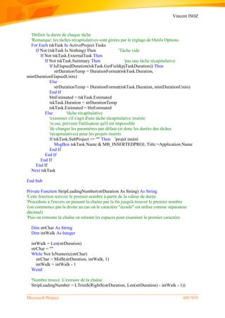 Vincent ISOZ
Microsoft Project 691/935
'Définir la durée de chaque tâche
'Remarque: les tâches récapitulatives sont gérées par le réglage de Outils Options
For Each tskTask In ActiveProject.Tasks
If Not (tskTask Is Nothing) Then 'Tâche vide
If Not tskTask.ExternalTask Then
If Not tskTask.Summary Then 'pas une tâche récapitulative
If IsElapsedDuration(tskTask.GetField(pjTaskDuration)) Then
strDurationTemp = DurationFormat(tskTask.Duration,
mintDurationElapsedUnits)
Else
strDurationTemp = DurationFormat(tskTask.Duration, mintDurationUnits)
End If
blnEstimated = tskTask.Estimated
tskTask.Duration = strDurationTemp
tskTask.Estimated = blnEstimated
Else 'tâche récapitulative
'examiner s'il s'agit d'une tâche récapitulative insérée
'si oui, prévenir l'utilisateur qu'il est impossible
'de changer les paramètres par défaut (et donc les durées des tâches
'récapitulatives) pour les projets insérés
If tskTask.SubProject <> "" Then 'projet inséré
MsgBox tskTask.Name & MB_INSERTEDPROJ, Title:=Application.Name
End If
End If
End If
End If
Next tskTask
End Sub
Private Function StripLeadingNumber(strDuration As String) As String
'Cette fonction renvoie le premier nombre à partir de la valeur de durée.
'Procédons à l'envers en prenant la chaîne par la fin jusqu'à trouver le premier nombre
'(on commence par la droite au cas où le caractère "écoulé" est utilisé comme séparateur
décimal)
'Puis on remonte la chaîne en retirant les espaces pour examiner le premier caractère.
Dim strChar As String
Dim intWalk As Integer
intWalk = Len(strDuration)
strChar = ""
While Not IsNumeric(strChar)
strChar = Mid$(strDuration, intWalk, 1)
intWalk = intWalk - 1
Wend
'Nombre trouvé. L'extraire de la chaîne.
StripLeadingNumber = LTrim$(Right$(strDuration, Len(strDuration) - intWalk - 1))
 