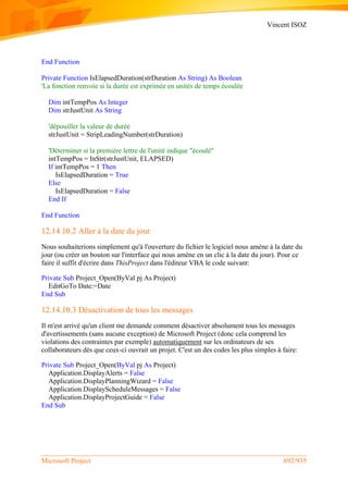Vincent ISOZ
Microsoft Project 692/935
End Function
Private Function IsElapsedDuration(strDuration As String) As Boolean
'La fonction renvoie si la durée est exprimée en unités de temps écoulée
Dim intTempPos As Integer
Dim strJustUnit As String
'dépouiller la valeur de durée
strJustUnit = StripLeadingNumber(strDuration)
'Déterminer si la première lettre de l'unité indique "écoulé"
intTempPos = InStr(strJustUnit, ELAPSED)
If intTempPos = 1 Then
IsElapsedDuration = True
Else
IsElapsedDuration = False
End If
End Function
12.14.10.2 Aller à la date du jour
Nous souhaiterions simplement qu'à l'ouverture du fichier le logiciel nous amène à la date du
jour (ou créer un bouton sur l'interface qui nous amène en un clic à la date du jour). Pour ce
faire il suffit d'écrire dans ThisProject dans l'éditeur VBA le code suivant:
Private Sub Project_Open(ByVal pj As Project)
EditGoTo Date:=Date
End Sub
12.14.10.3 Désactivation de tous les messages
Il m'est arrivé qu'un client me demande comment désactiver absolument tous les messages
d'avertissements (sans aucune exception) de Microsoft Project (donc cela comprend les
violations des contraintes par exemple) automatiquement sur les ordinateurs de ses
collaborateurs dès que ceux-ci ouvrait un projet. C'est un des codes les plus simples à faire:
Private Sub Project_Open(ByVal pj As Project)
Application.DisplayAlerts = False
Application.DisplayPlanningWizard = False
Application.DisplayScheduleMessages = False
Application.DisplayProjectGuide = False
End Sub
 