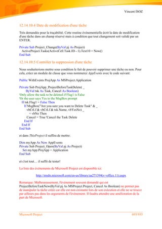 Vincent ISOZ
Microsoft Project 693/935
12.14.10.4 Date de modification d'une tâche
Très demandée pour la traçabilité. Cette routine événementielle écrit la date de modification
d'une tâche dans un champ réservé mais à condition que tout changement soit validé par un
ENTER.
Private Sub Project_Change(ByVal pj As Project)
ActiveProject.Tasks(ActiveCell.Task.ID - 1).Text10 = Now()
End Sub
12.14.10.5 Contrôler la suppression d'une tâche
Nous souhaiterions mettre sous condition le fait de pouvoir supprimer une tâche ou non. Pour
cela, créez un module de classe que vous nommerez AppEvents avec le code suivant:
Public WithEvents ProjApp As MSProject.Application
Private Sub ProjApp_ProjectBeforeTaskDelete( _
ByVal tsk As Task, Cancel As Boolean)
'Only allow the task to be deleted if Flag1 is False
'Or the user says Yes to the MsgBox prompt
If tsk.Flag1 = False Then
If MsgBox("Are you sure you want to Delete Task" & _
vbCrLf & vbCrLf & tsk.Name, vbYesNo) _
= vbNo Then
Cancel = True 'Cancel the Task Delete
End If
End If
End Sub
et dans ThisProject il suffira de mettre:
Dim myApp As New AppEvents
Private Sub Project_Open(ByVal pj As Project)
Set myApp.ProjApp = Application
End Sub
et c'est tout… il suffit de tester!
La liste des événements de Microsoft Project est disponible ici:
http://msdn.microsoft.com/en-us/library/aa271394(v=office.11).aspx
Remarque: Malheureusement, l'événement souvent demandé qui est
ProjectBeforeTaskNew(ByVal pj As MSProject.Project, Cancel As Boolean) ne permet pas
de manipuler la tâche créée car elle est non existante lors de son exécution et elle ne se trouve
par ailleurs pas dans les arguments de l'événement. Il faudra attendre une amélioration de la
part de Microsoft.
 