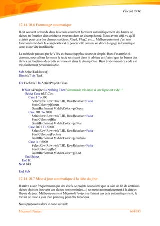 Vincent ISOZ
Microsoft Project 694/935
12.14.10.6 Formatage automatique
Il est souvent demandé dans les cours comment formater automatiquement des barres de
tâches en fonction d'un critère se trouvant dans un champ donné. Nous avons déjà vu qu'il
existait pour cela des champs spéciaux Flag1, Flag2, etc… Malheureusement c'est une
fonctionnalité dont la complexité est exponentielle comme on dit en langage informatique
donc assez vite inutilisable.
La méthode passant par le VBA est beaucoup plus courte et simple. Dans l'exemple ci-
dessous, nous allons formater le texte se situant dans le tableau actif ainsi que les barres des
tâches en fonctions des coûts se trouvant dans le champ Cost. Bien évidemment ce code est
très facilement personnalisable.
Sub SelectTaskRows()
Dim tskT As Task
For Each tskT In ActiveProject.Tasks
If Not tskProject Is Nothing Then 'commande très utile si une ligne est vide!!!
Select Case tskT.Cost
Case 1 To 500
SelectRow Row:=tskT.ID, RowRelative:=False
Font Color:=pjGreen
GanttBarFormat MiddleColor:=pjGreen
Case 501 To 2000
SelectRow Row:=tskT.ID, RowRelative:=False
Font Color:=pjBlu
GanttBarFormat MiddleColor:=pjBlue
Case 2001 To 5000
SelectRow Row:=tskT.ID, RowRelative:=False
Font Color:=pjFuchsia
GanttBarFormat MiddleColor:=pjFuchsia
Case Is > 5000
SelectRow Row:=tskT.ID, RowRelative:=False
Font Color:=pjRed
GanttBarFormat MiddleColor:=pjRed
End Select
End If
Next tskT
End Sub
12.14.10.7 Mise à jour automatique à la date du jour
Il arrive assez fréquemment que des chefs de projets souhaitent que la date de fin de certaines
tâches choisies (souvent des tâches non terminées…) se mette automatiquement à la date et
l'heure du jour. Malheureusement Microsoft Project ne faisant pas cela automatiquement, le
travail de mise à jour d'un planning peut être laborieux.
Nous proposons alors le code suivant:
 