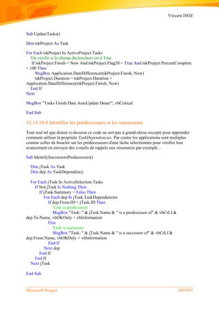 Vincent ISOZ
Microsoft Project 695/935
Sub UpdateTasks()
Dim tskProject As Task
For Each tskProject In ActiveProject.Tasks
'On vérifie si le champ déclencheur est à True
If tskProject.Finish < Now And tskProject.Flag20 = True And tskProject.PercentComplete
< 100 Then
MsgBox Application.DateDifference(tskProject.Finish, Now)
tskProject.Duration = tskProject.Duration +
Application.DateDifference(tskProject.Finish, Now)
End If
Next
MsgBox "Tasks Finish Date AutoUpdate Done!", vbCritical
End Sub
12.14.10.8 Identifier les prédécesseurs et les successeurs
Tout seul tel que donné ci-dessous ce code ne sert pas à grand-chose excepté pour apprendre
comment utiliser la propriété TaskDependencies. Par contre les applications sont multiples
comme celles de boucler sur les prédécesseurs d'une tâche sélectionnée pour vérifier leur
avancement en envoyer des e-mails de rappels aux ressources par exemple…
Sub IdentifySuccessorsPredecessors()
Dim jTask As Task
Dim dep As TaskDependency
For Each jTask In ActiveSelection.Tasks
If Not jTask Is Nothing Then
If jTask.Summary = False Then
For Each dep In jTask.TaskDependencies
If dep.From.ID = jTask.ID Then
'Link is predecessor
MsgBox "Task: " & jTask.Name & " is a predecessor of" & vbCrLf &
dep.To.Name, vbOKOnly + vbInformation
Else
'Link is successor
MsgBox "Task: " & jTask.Name & " is a successor of" & vbCrLf &
dep.From.Name, vbOKOnly + vbInformation
End If
Next dep
End If
End If
Next jTask
End Sub
 