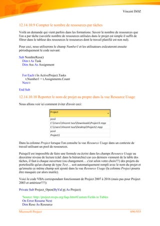 Vincent ISOZ
Microsoft Project 696/935
12.14.10.9 Compter le nombre de ressources par tâches
Voilà un demande qui vient parfois dans les formations: Savoir le nombre de ressources que
l'on a par tâche (savoirle nombre de ressources utilisées dans le projet est simple il suffit de
filtrer dans le tableur des ressources le ressources dont le travail planifié est non nul).
Pour ceci, nous utiliserons le champ Number1 et les utilisateurs exécuteront ensuite
périodiquement le code suivant:
Sub NombreRess()
Dim t As Task
Dim Ass As Assignment
For Each t In ActiveProject.Tasks
t.Number1 = t.Assignments.Count
Next t
End Sub
12.14.10.10 Reporter le nom de projet au propre dans la vue Resource Usage
Nous allons voir ici comment éviter d'avoir ceci:
Dans la colonne Project lorsque l'on consulte la vue Resource Usage dans un contexte de
travail utilisant un pool de ressources.
Puisqu'il est impossible de faire une formule ou écrire dans les champs Resource Usage au
deuxième niveau de lecture (càd: dans la hiérarchie) car ces derniers viennent de la table des
tâches, il faut à chaque ouverture (ou changement… c'est selon votre choix!!!) des projets du
portefeuille qu'un champ de type Text… soit automatiquement rempli avec le nom du projet et
qu'ensuite ce même champ soit ajouté dans la vue Resource Usage (la colonne Project pourra
être masquée car alors inutile).
Voici le code VBA correspondant fonctionnant de Project 2007 à 2016 (mais pas pour Project
2003 et antérieur!!!!):
Private Sub Project_Open(ByVal pj As Project)
'Source: http://project.mvps.org/faqs.htm#Custom Fields in Tables
On Error Resume Next
Dim Reso As Resource
 