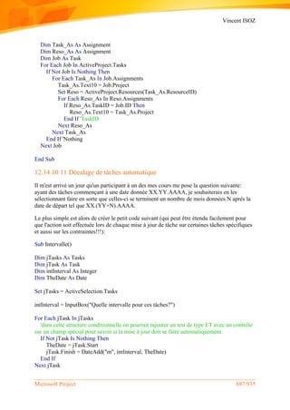 Vincent ISOZ
Microsoft Project 697/935
Dim Task_As As Assignment
Dim Reso_As As Assignment
Dim Job As Task
For Each Job In ActiveProject.Tasks
If Not Job Is Nothing Then
For Each Task_As In Job.Assignments
Task_As.Text10 = Job.Project
Set Reso = ActiveProject.Resources(Task_As.ResourceID)
For Each Reso_As In Reso.Assignments
If Reso_As.TaskID = Job.ID Then
Reso_As.Text10 = Task_As.Project
End If 'TaskID
Next Reso_As
Next Task_As
End If 'Nothing
Next Job
End Sub
12.14.10.11 Décalage de tâches automatique
Il m'est arrivé un jour qu'un participant à un des mes cours me pose la question suivante:
ayant des tâches commençant à une date donnée XX.YY.AAAA, je souhaiterais en les
sélectionnant faire en sorte que celles-ci se terminent un nombre de mois données N après la
date de départ tel que XX.(YY+N).AAAA.
Le plus simple est alors de créer le petit code suivant (qui peut être étendu facilement pour
que l'action soit effectuée lors de chaque mise à jour de tâche sur certaines tâches spécifiques
et aussi sur les contraintes!!!):
Sub Intervalle()
Dim jTasks As Tasks
Dim jTask As Task
Dim intInterval As Integer
Dim TheDate As Date
Set jTasks = ActiveSelection.Tasks
intInterval = InputBox("Quelle intervalle pour ces tâches?")
For Each jTask In jTasks
'dans cette structure conditionnelle on pourrait rajouter un test de type ET avec un contrôle
sur un champ spécial pour savoir si la mise à jour doit se faire automatiquement.
If Not jTask Is Nothing Then
TheDate = jTask.Start
jTask.Finish = DateAdd("m", intInterval, TheDate)
End If
Next jTask
 