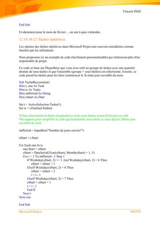 Vincent ISOZ
Microsoft Project 698/935
End Sub
Evidemment pour le mois de février… on sait à quoi s'attendre.
12.14.10.12 Tâches répétitives
Les options des tâches répititives dans Microsoft Projet sont souvent considérées comme
limitées par les utilisateurs.
Nous proposons ici un exemple de code (facilement personnalisable) qui intéressera plus d'un
responsable de projet.
Ce code se base sur l'hypothèse que vous avez créé un groupe de tâches avec une quantité
donnée de sous tâches et que l'ensemble (groupe + sous-tâches) est sélectionné. Ensuite, ce
code prend les tâches pour les faire commencer le X-ième jour ouvrable du mois.
Sub TacheReccurente()
Dim t, one As Task
Dim ts As Tasks
Dim intPeriod As String
Dim oStart As Date
Set t = ActiveSelection.Tasks(1)
Set ts = t.OutlineChildren
'Il faut sélectionner la tâche récapitulative et les sous-tâches avant d'exécuter ce code
'On suppose pour simplifier le code que la première sous-tâche se situe déjà le 20ème jour
ouvrable du mois
intPeriod = InputBox("Nombre de jours ouvrés?")
oStart = t.Start
For Each one In ts
one.Start = oStart
oStart = DateSerial(Year(oStart), Month(oStart) + 1, 1)
For i = 1 To intPeriod - 1 Step 1
If Weekday(oStart, 2) >= 1 And Weekday(oStart, 2) < 6 Then
oStart = oStart + 1
ElseIf Weekday(oStart, 2) = 6 Then
oStart = oStart + 2
i = i - 1
ElseIf Weekday(oStart, 2) = 7 Then
oStart = oStart + 1
i = i - 1
End If
Next i
Next one
End Sub
 
