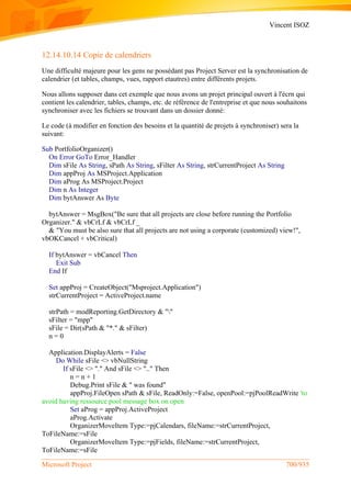 Vincent ISOZ
Microsoft Project 700/935
12.14.10.14 Copie de calendriers
Une difficulté majeure pour les gens ne possédant pas Project Server est la synchronisation de
calendrier (et tables, champs, vues, rapport etautres) entre différents projets.
Nous allons supposer dans cet exemple que nous avons un projet principal ouvert à l'écrn qui
contient les calendrier, tables, champs, etc. de référence de l'entreprise et que nous souhaitons
synchroniser avec les fichiers se trouvant dans un dossier donné:
Le code (à modifier en fonction des besoins et la quantité de projets à synchroniser) sera la
suivant:
Sub PortfolioOrganizer()
On Error GoTo Error_Handler
Dim sFile As String, sPath As String, sFilter As String, strCurrentProject As String
Dim appProj As MSProject.Application
Dim aProg As MSProject.Project
Dim n As Integer
Dim bytAnswer As Byte
bytAnswer = MsgBox("Be sure that all projects are close before running the Portfolio
Organizer." & vbCrLf & vbCrLf _
& "You must be also sure that all projects are not using a corporate (customized) view!",
vbOKCancel + vbCritical)
If bytAnswer = vbCancel Then
Exit Sub
End If
Set appProj = CreateObject("Msproject.Application")
strCurrentProject = ActiveProject.name
strPath = modReporting.GetDirectory & ""
sFilter = "mpp"
sFile = Dir(sPath & "*." & sFilter)
n = 0
Application.DisplayAlerts = False
Do While sFile <> vbNullString
If sFile <> "." And sFile <> ".." Then
n = n + 1
Debug.Print sFile & " was found"
appProj.FileOpen sPath & sFile, ReadOnly:=False, openPool:=pjPoolReadWrite 'to
avoid having ressource pool message box on open
Set aProg = appProj.ActiveProject
aProg.Activate
OrganizerMoveItem Type:=pjCalendars, fileName:=strCurrentProject,
ToFileName:=sFile
OrganizerMoveItem Type:=pjFields, fileName:=strCurrentProject,
ToFileName:=sFile
 