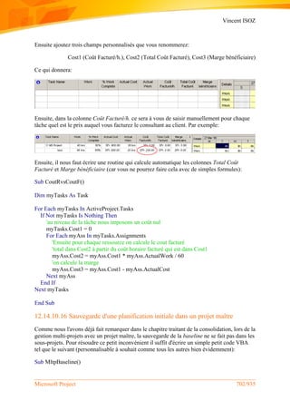 Vincent ISOZ
Microsoft Project 702/935
Ensuite ajoutez trois champs personnalisés que vous renommerez:
Cost1 (Coût Facturé/h.), Cost2 (Total Coût Facturé), Cost3 (Marge bénéficiaire)
Ce qui donnera:
Ensuite, dans la colonne Coût Facturé/h. ce sera à vous de saisir manuellement pour chaque
tâche quel est le prix auquel vous facturez le consultant au client. Par exemple:
Ensuite, il nous faut écrire une routine qui calcule automatique les colonnes Total Coût
Facturé et Marge bénéficiaire (car vous ne pourrez faire cela avec de simples formules):
Sub CoutRvsCoutF()
Dim myTasks As Task
For Each myTasks In ActiveProject.Tasks
If Not myTasks Is Nothing Then
'au niveau de la tâche nous imposons un coût nul
myTasks.Cost1 = 0
For Each myAss In myTasks.Assignments
'Ensuite pour chaque ressource on calcule le cout facturé
'total dans Cost2 à partir du coût horaire facturé qui est dans Cost1
myAss.Cost2 = myAss.Cost1 * myAss.ActualWork / 60
'on calcule la marge
myAss.Cost3 = myAss.Cost1 - myAss.ActualCost
Next myAss
End If
Next myTasks
End Sub
12.14.10.16 Sauvegarde d'une planification initiale dans un projet maître
Comme nous l'avons déjà fait remarquer dans le chapitre traitant de la consolidation, lors de la
gestion multi-projets avec un projet maître, la sauvegarde de la baseline ne se fait pas dans les
sous-projets. Pour résoudre ce petit inconvénient il suffit d'écrire un simple petit code VBA
tel que le suivant (personnalisable à souhait comme tous les autres bien évidemment):
Sub MltpBaseline()
 