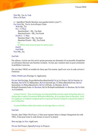 Vincent ISOZ
Microsoft Project 703/935
Dim My_Tas As Task
Dim n As Byte
n = InputBox("Quelle Baseline sauvegarder/mettre à jour?")
For Each My_Tas In ActiveProject.Tasks
With My_Tas
If n = 0 Then
.BaselineStart = My_Tas.Start
.BaselineFinish = My_Tas.Finish
ElseIf n = 1 Then
.Baseline1Start = My_Tas.Start
.Baseline1Finish = My_Tas.Finish
'etc.
'la 10ème étant reservée pour les autres users
End If
End With
Next My_Tas
End Sub
Par ailleurs, il m'est une fois arrivé qu'une personne me demande s'il est possible d'empêcher
un utilisateur d'écraser une baseline existante. Au fait, pas vraiment mais on peut contourner
le problème à nouveau.
On crée dans VBAE un module de classe que l'on nomme AppEvents avec le code suivant à
l'intérieur:
Public WithEvents ProjApp As Application
Private Sub ProjApp_ProjectBeforeSaveBaseline(ByVal pj As Project, ByVal Interim As
Boolean, ByVal bl As PjBaselines, ByVal InterimCopy As PjSaveBaselineFrom, ByVal
InterimInto As PjSaveBaselineTo, ByVal AllTasks As Boolean, ByVal
RollupToSummaryTasks As Boolean, ByVal RollupFromSubtasks As Boolean, ByVal Info
As EventInfo)
'comme Cancel = True n'existe pas, la seule possibilité c'est de copier la baseline dans un
champ date et après l'évenement BeforeSaveBaseline, de la recopier dans la Baseline. Ainsi
les employés se rendront comptent qu'ils ne peuvent l'écraser lorsqu'ils essayent de mettre à
jour la Baseline.
'on peut d'ailleurs même leur mettre un message dans ce sens ici
End Sub
Ensuite, dans l'objet ThisProject, il faut aussi rajouter (donc à chaque changement du code
VBA, il faut pour tester le code fermer et rouvrir le projet):
Dim myApp As New AppEvents
Private Sub Project_Open(ByVal pj As Project)
 