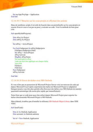Vincent ISOZ
Microsoft Project 704/935
Set myApp.ProjApp = Application
End Sub
12.14.10.17 Boucler sur les sous-projets et effectuer des actions
Dans de nombreux scripts il est utile de boucler dans un poretefeuille sur les sous-projets en
ensuite d'ouvrir ceux-ci un par un pour y exécuter un code. Voici la méthode de base pour
cela:
Sub openMySubProjects()
Dim sProj As Project
Dim mProj As Project
Set mProj = ActiveProject
For Each Subproject In mProj.Subprojects
FileOpen (Subproject.Path)
Set sProj = ActiveProject
sProj.Activate
MsgBox sProj.Name
'for each task in sProj
'code qui doit être appliqué sur chaque tâche
'next task
FileSave
FileClose
Next Subproject
mProj.Activate
End Sub
12.14.10.18 Envoi de tâches avec MS Outlook
Si vous n'êtes pas en possession de Microsoft Project Server voici un morceau de code qui
depuis Microsoft Excel (après exportation des tâches de Microsoft Project et adaptation
basique) pourra vous être plus qu'utile afin d'envoyer des tâches avec MS Outlook de manière
quasiment automatique (du moins plus rapide que manuellement).
Notez bien que ce code peut aussi être utilisé depuis Microsoft Project pour exporter les
tâches directementde Microsoft Project à MS Outlook.
Mais d'abord, n'oubliez pas d'installer la référence MS Outlook Object Library dans l'IDE
VBA!
Sub SendTask()
Dim ol As Outlook.Application
Dim newtask As Outlook.taskitem
Set ol = New Outlook.Application
 