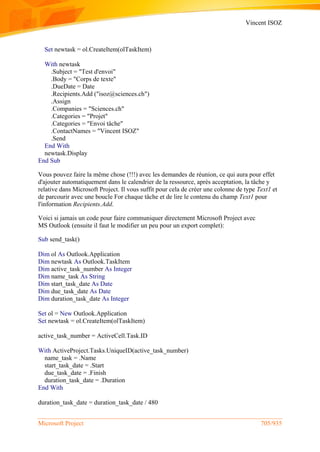 Vincent ISOZ
Microsoft Project 705/935
Set newtask = ol.CreateItem(olTaskItem)
With newtask
.Subject = "Test d'envoi"
.Body = "Corps de texte"
.DueDate = Date
.Recipients.Add ("isoz@sciences.ch")
.Assign
.Companies = "Sciences.ch"
.Categories = "Projet"
.Categories = "Envoi tâche"
.ContactNames = "Vincent ISOZ"
.Send
End With
newtask.Display
End Sub
Vous pouvez faire la même chose (!!!) avec les demandes de réunion, ce qui aura pour effet
d'ajouter automatiquement dans le calendrier de la ressource, après acceptation, la tâche y
relative dans Microsoft Project. Il vous suffit pour cela de créer une colonne de type Text1 et
de parcourir avec une boucle For chaque tâche et de lire le contenu du champ Text1 pour
l'information Recipients.Add.
Voici si jamais un code pour faire communiquer directement Microsoft Project avec
MS Outlook (ensuite il faut le modifier un peu pour un export complet):
Sub send_task()
Dim ol As Outlook.Application
Dim newtask As Outlook.TaskItem
Dim active_task_number As Integer
Dim name_task As String
Dim start_task_date As Date
Dim due_task_date As Date
Dim duration_task_date As Integer
Set ol = New Outlook.Application
Set newtask = ol.CreateItem(olTaskItem)
active_task_number = ActiveCell.Task.ID
With ActiveProject.Tasks.UniqueID(active_task_number)
name_task = .Name
start_task_date = .Start
due_task_date = .Finish
duration_task_date = .Duration
End With
duration_task_date = duration_task_date / 480
 
