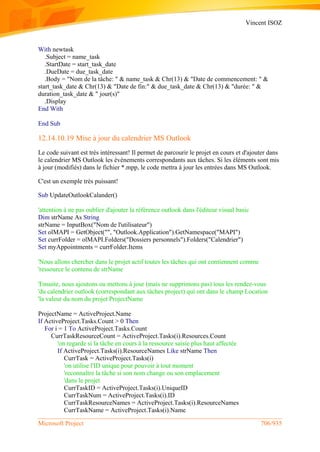 Vincent ISOZ
Microsoft Project 706/935
With newtask
.Subject = name_task
.StartDate = start_task_date
.DueDate = due_task_date
.Body = "Nom de la tâche: " & name_task & Chr(13) & "Date de commencement: " &
start_task_date & Chr(13) & "Date de fin:" & due_task_date & Chr(13) & "durée: " &
duration_task_date & " jour(s)"
.Display
End With
End Sub
12.14.10.19 Mise à jour du calendrier MS Outlook
Le code suivant est très intéressant! Il permet de parcourir le projet en cours et d'ajouter dans
le calendrier MS Outlook les événements correspondants aux tâches. Si les éléments sont mis
à jour (modifiés) dans le fichier *.mpp, le code mettra à jour les entrées dans MS Outlook.
C'est un exemple très puissant!
Sub UpdateOutlookCalander()
'attention à ne pas oublier d'ajouter la référence outlook dans l'éditeur visual basic
Dim strName As String
strName = InputBox("Nom de l'utilisateur")
Set olMAPI = GetObject("", "Outlook.Application").GetNamespace("MAPI")
Set currFolder = olMAPI.Folders("Dossiers personnels").Folders("Calendrier")
Set myAppointments = currFolder.Items
'Nous allons chercher dans le projet actif toutes les tâches qui ont contiennent comme
'ressource le contenu de strName
'Ensuite, nous ajoutons ou mettons à jour (mais ne supprimons pas) tous les rendez-vous
'du calendrier outlook (correspondant aux tâches project) qui ont dans le champ Location
'la valeur du nom du projet ProjectName
ProjectName = ActiveProject.Name
If ActiveProject.Tasks.Count > 0 Then
For i = 1 To ActiveProject.Tasks.Count
CurrTaskResourceCount = ActiveProject.Tasks(i).Resources.Count
'on regarde si la tâche en cours à la ressource saisie plus haut affectée
If ActiveProject.Tasks(i).ResourceNames Like strName Then
CurrTask = ActiveProject.Tasks(i)
'on utilise l'ID unique pour pouvoir à tout moment
'reconnaître la tâche si son nom change ou son emplacement
'dans le projet
CurrTaskID = ActiveProject.Tasks(i).UniqueID
CurrTaskNum = ActiveProject.Tasks(i).ID
CurrTaskResourceNames = ActiveProject.Tasks(i).ResourceNames
CurrTaskName = ActiveProject.Tasks(i).Name
 