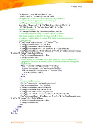 Vincent ISOZ
Microsoft Project 707/935
CurrTaskStart = ActiveProject.Tasks(i).Start
CurrTaskFinish = ActiveProject.Tasks(i).Finish
'on se prépare à chercher si dans outlook il y a déjà une tâche
'ayant le même ID et appartenant au même projet
'chr(34) représente les guillemets
SearchStr = "[Location] = " & Chr(34) & ProjectName & Chr(34) & _
" AND [Mileage] = " & Chr(34) & CurrTaskID & Chr(34)
'on lance la recherche
Set CurrAppointment = myAppointments.Find(SearchStr)
'si la recherche renvoie quelque chose on actualise l'élément
'c'est-à-dire les dates de départ et de fin, le nom de la tâche
'le corps en y mettant à jour le numéro de la tâche, le nom des ressources
'et les remarques
If TypeName(CurrAppointment) <> "Nothing" Then
CurrAppointment.Start = CurrTaskStart
CurrAppointment.End = CurrTaskFinish
CurrAppointment.Subject = CurrTaskName & ":" & CurrTaskID
CurrAppointment.Body = CurrTaskNum & vbCrLf & CurrTaskResourceNames
& vbCrLf & ActiveProject.Tasks(i).Notes
CurrAppointment.ReminderSet = True
CurrAppointment.Save
'si il y a plus qu'un élément de trouvé pour les mêmes critères on supprime
'typiquement cela serait du à des doublons du à des synchros avec des agendas
'électroniques
While TypeName(CurrAppointment) <> "Nothing"
Set CurrAppointment = myAppointments.FindNext
If TypeName(CurrAppointment) <> "Nothing" Then
CurrAppointment.Delete
End If
Wend
Else
'sinon on crée l'évenement
Set CurrAppointment = myAppointments.Add
CurrAppointment.Start = CurrTaskStart
CurrAppointment.End = CurrTaskFinish
CurrAppointment.Mileage = CurrTaskID
CurrAppointment.Location = ProjectName
CurrAppointment.Subject = CurrTaskName & ":" & CurrTaskID
CurrAppointment.Body = CuurTaskNum & vbCrLf & CurrTaskResourceNames
& vbCrLf & ActiveProject.Tasks(i).Notes
CurrAppointment.ReminderSet = True
CurrAppointment.Save
End If
End If
Next i
End If
End Sub
 