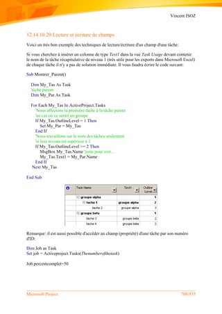 Vincent ISOZ
Microsoft Project 708/935
12.14.10.20 Lecture et écriture de champs
Voici un très bon exemple des techniques de lecture/écriture d'un champ d'une tâche:
Si vous cherchez à insérer un colonne de type Text1 dans la vue Task Usage devant contenir
le nom de la tâche récapitulative de niveau 1 (très utile pour les exports dans Microsoft Excel)
de chaque tâche il n'y a pas de solution immédiate. Il vous faudra écrire le code suivant:
Sub Montrer_Parent()
Dim My_Tas As Task
'tâche parent
Dim My_Par As Task
For Each My_Tas In ActiveProject.Tasks
'Nous affectons la première tâche à la tâche parent
'au cas où ce serait un groupe
If My_Tas.OutlineLevel = 1 Then
Set My_Par = My_Tas
End If
'Nous travaillons sur le nom des tâches seulement
'si leur niveau est supérieur à 1
If My_Tas.OutlineLevel >= 2 Then
MsgBox My_Tas.Name 'juste pour voir...
My_Tas.Text1 = My_Par.Name
End If
Next My_Tas
End Sub
Remarque: il est aussi possible d'accéder au champ (propriété) d'une tâche par son numéro
d'ID:
Dim Job as Task
Set job = Activeproject.Tasks(Thenumberofthetask)
Job.percentcomplet=50
 