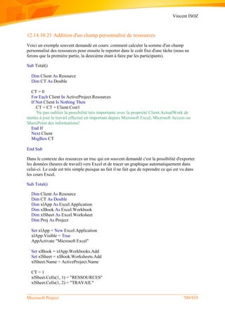 Vincent ISOZ
Microsoft Project 709/935
12.14.10.21 Addition d'un champ personnalisé de ressources
Voici un exemple souvent demandé en cours: comment calculer la somme d'un champ
personnalisé des ressources pour ensuite le reporter dans le coût fixe d'une tâche (nous ne
ferons que la première partie, la deuxième étant à faire par les participants).
Sub Total()
Dim Client As Resource
Dim CT As Double
CT = 0
For Each Client In ActiveProject.Resources
If Not Client Is Nothing Then
CT = CT + Client.Cost1
'Ne pas oublier la possibilité très importante avec la propriété Client.ActualWork de
mettre à jour le travail effectué en important depuis Microsoft Excel, Microsoft Access ou
SharePoint des informations!
End If
Next Client
MsgBox CT
End Sub
Dans le contexte des resources un truc qui est souvent demandé c'est la possibilité d'exporter
les données (heures de travail) vers Excel et de tracer un graphique automatiquement dans
celui-ci. Le code est très simple puisque au fait il ne fait que de reprendre ce qui est vu dans
les cours Excel.
Sub Total()
Dim Client As Resource
Dim CT As Double
Dim xlApp As Excel.Application
Dim xlBook As Excel.Workbook
Dim xlSheet As Excel.Worksheet
Dim Proj As Project
Set xlApp = New Excel.Application
xlApp.Visible = True
AppActivate "Microsoft Excel"
Set xlBook = xlApp.Workbooks.Add
Set xlSheet = xlBook.Worksheets.Add
xlSheet.Name = ActiveProject.Name
CT = 1
xlSheet.Cells(1, 1) = "RESSOURCES"
xlSheet.Cells(1, 2) = "TRAVAIL"
 