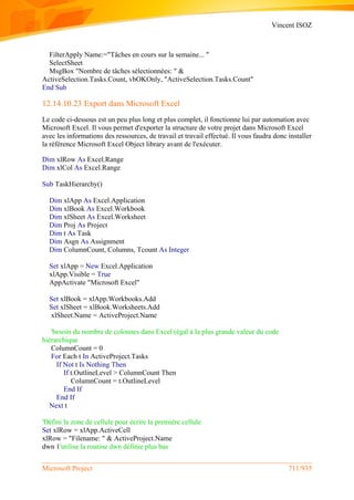 Vincent ISOZ
Microsoft Project 711/935
FilterApply Name:="Tâches en cours sur la semaine... "
SelectSheet
MsgBox "Nombre de tâches sélectionnées: " &
ActiveSelection.Tasks.Count, vbOKOnly, "ActiveSelection.Tasks.Count"
End Sub
12.14.10.23 Export dans Microsoft Excel
Le code ci-dessous est un peu plus long et plus complet, il fonctionne lui par automation avec
Microsoft Excel. Il vous permet d'exporter la structure de votre projet dans Microsoft Excel
avec les informations des ressources, de travail et travail effectué. Il vous faudra donc installer
la référence Microsoft Excel Object library avant de l'exécuter.
Dim xlRow As Excel.Range
Dim xlCol As Excel.Range
Sub TaskHierarchy()
Dim xlApp As Excel.Application
Dim xlBook As Excel.Workbook
Dim xlSheet As Excel.Worksheet
Dim Proj As Project
Dim t As Task
Dim Asgn As Assignment
Dim ColumnCount, Columns, Tcount As Integer
Set xlApp = New Excel.Application
xlApp.Visible = True
AppActivate "Microsoft Excel"
Set xlBook = xlApp.Workbooks.Add
Set xlSheet = xlBook.Worksheets.Add
xlSheet.Name = ActiveProject.Name
'besoin du nombre de colonnes dans Excel (égal à la plus grande valeur du code
hiérarchique
ColumnCount = 0
For Each t In ActiveProject.Tasks
If Not t Is Nothing Then
If t.OutlineLevel > ColumnCount Then
ColumnCount = t.OutlineLevel
End If
End If
Next t
'Défini la zone de cellule pour écrire la première cellule
Set xlRow = xlApp.ActiveCell
xlRow = "Filename: " & ActiveProject.Name
dwn 1'utilise la routine dwn définie plus bas
 