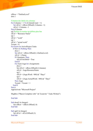 Vincent ISOZ
Microsoft Project 712/935
xlRow = "OutlineLevel"
dwn 1
'Création des labels de colonnes
For Columns = 1 To (ColumnCount + 1)
Set xlCol = xlRow.Offset(0, Columns - 1)
xlCol = Columns - 1
Next Columns
rgt 2'utilise la routine rgt définie plus bas
xlCol = "Resource Name"
rgt 1
xlCol = "work"
rgt 1
xlCol = "actual work"
Tcount = 0
For Each t In ActiveProject.Tasks
If Not t Is Nothing Then
dwn 1
Set xlCol = xlRow.Offset(0, t.OutlineLevel)
xlCol = t.Name
If t.Summary Then
xlCol.Font.Bold = True
End If
For Each Asgn In t.Assignments
dwn 1
Set xlCol = xlRow.Offset(0, Columns)
xlCol = Asgn.ResourceName
rgt 1
xlCol = (Asgn.Work / 480) & " Days"
rgt 1
xlCol = (Asgn.ActualWork / 480) & " Days"
Next Asgn
Tcount = Tcount + 1
End If
Next t
AppActivate "Microsoft Project"
MsgBox ("Macro Complete with " & Tcount & " Tasks Written")
End Sub
Sub dwn(I As Integer)
Set xlRow = xlRow.Offset(I, 0)
End Sub
Sub rgt(I As Integer)
Set xlCol = xlCol.Offset(0, I)
End Sub
 