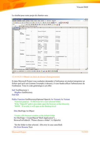 Vincent ISOZ
Microsoft Project 713/935
Le résultat pour notre projet de chantier sera:
12.14.10.23.1 Obtenir un choix de dossier d'enregistrement
Si dans Microsoft Project vous souhaitez demander à l'utilisateur où stocker/enregistrer un
fichier quel qu'il soit (comme l'exemple ci-dessus), il vous faudra afficer l'arborescence de
l'ordinateur. Voici le code génératique à cet effet:
Sub TestDirectory( )
MsgBox GetDirectory
End Sub
Public Function GetDirectory(Optional OpenAt As Variant) As Variant
'Function purpose: To Browser for a user selected folder.
'If the "OpenAt" path is provided, open the browser at that directory
'NOTE: If invalid, it will open at the Desktop level
Dim ShellApp As Object
'Create a file browser window at the default folder
Set ShellApp = CreateObject("Shell.Application"). _
BrowseForFolder(0, "Please choose a folder", 0, OpenAt)
'Set the folder to that selected. (On error in case cancelled)
On Error Resume Next
 