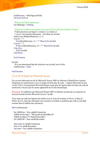 Vincent ISOZ
Microsoft Project 714/935
GetDirectory = ShellApp.self.Path
On Error GoTo 0
'Destroy the Shell Application
Set ShellApp = Nothing
'Check for invalid or non-entries and send to the Invalid error handler if found
'Valid selections can begin L: (where L is a letter) or
' (as in servernamesharename. All others are invalid
Select Case Mid(GetDirectory, 2, 1)
Case Is = ":"
If Left(GetDirectory, 1) = ":" Then GoTo Invalid
Case Is = ""
If Not Left(GetDirectory, 1) = "" Then GoTo Invalid
Case Else
GoTo Invalid
End Select
Exit Function
Invalid:
'If it was determined that the selection was invalid, set to False
GetDirectory = False
End Function
12.14.10.24 Import de Microsoft Access
Un cas très intéressant est de lie Microsoft Access 2003 ou ultérieur à SharePoint et ensuite
d'importer (et synchroniser si on a le temps de faire plus de code…) depuis Microsoft Access
via du V.B.A. Curieusement Microsoft Project exige plus de rigueur dans l'écriture du code de
connexion à Access que les autres applicatifs de la suite bureautique.
Remarque: Il semblerait que Microsoft Project 2007 et ultérieur ne peuvent se connecter au
nouveau format de base Microsoft Access *.accdb.
Voici donc un code qui importe des tâches avec le Nom de la tâche, la Durée, la date de
Début, de Fin, ainsi que d'assigner une ressource à la tâche à condition que celle-ci soit déjà
existant dans le tableau des ressources.
Sub LireDonnees()
Set ADOCnn = New adodb.Connection
ADOCnn.Provider = "Microsoft.Jet.OLEDB.4.0"
ADOCnn.Open ("T:SharePoint.mdb")
Set ADOTab = New adodb.Recordset
Dim conn As adodb.Connection
Dim rs As adodb.Recordset
Set conn = New adodb.Connection
 