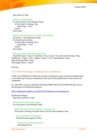 Vincent ISOZ
Microsoft Project 716/935
Dim jTask As Task
'initialise le champ flag5
For Each jTask In ActiveProject.Tasks
If Not jTask Is Nothing Then
jTask.Flag5 = "No"
End If
Next jTask
'défini le champ flag5 pour les tâches sélectionnées
Set jTasks = ActiveSelection.Tasks
For Each jTask In jTasks
If Not jTask Is Nothing Then
jTask.Flag5 = "Yes"
End If
Next jTask
'filtre pour montrer les tâches sélectionnés
FilterEdit Name:="select", TaskFilter:=True, Create:=True, OverwriteExisting:=True,
FieldName:="Flag5", Test:="equals", Value:="Yes", ShowInMenu:=False,
ShowSummaryTasks:=False
FilterApply Name:="select"
End Sub
12.14.10.26 Filtrer que les tâches prêtes à commencer
L'idée ici est d'afficher les tâches qui n'ont pas commencées et qui n'ont pas de prédécesseur
ou les tâches qui n'ont pas commencées, mais qui ont des prédécesseurs et que toutes sont
complétées.
Le code VBA ci-dessous emprunté du blog du MBP Indien: B SAI PRASAD dont voici le
lien d'origine (s'il fonctionne toujours):
https://bsaiprasad.wordpress.com/2014/10/23/what-are-you-starting-now/
Sub ReadyToStart()
Dim task, predTask As task
'For each task in the current project
For Each task In ActiveProject.Tasks
'Skip if the current task is nothing or a summar task
If Not task Is Nothing And taks.Active And Not task.Summary Then
'If the current taks is not started
If task.PercentComplete=0 Then
'Assume the current task is good
task.Marked=True
 