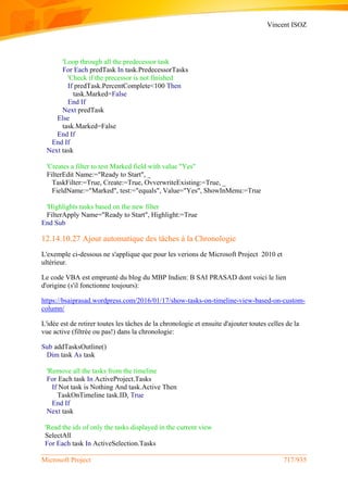 Vincent ISOZ
Microsoft Project 717/935
'Loop through all the predecessor task
For Each predTask In task.PredecessorTasks
'Check if the precessor is not finished
If predTask.PercentComplete<100 Then
task.Marked=False
End If
Next predTask
Else
task.Marked=False
End If
End If
Next task
'Creates a filter to test Marked field with value "Yes"
FilterEdit Name:="Ready to Start", _
TaskFilter:=True, Create:=True, OvverwriteExisting:=True, _
FieldName:="Marked", test:="equals", Value="Yes", ShowInMenu:=True
'Highlights tasks based on the new filter
FilterApply Name="Ready to Start", Highlight:=True
End Sub
12.14.10.27 Ajout automatique des tâches à la Chronologie
L'exemple ci-dessous ne s'applique que pour les verions de Microsoft Project 2010 et
ultérieur.
Le code VBA est emprunté du blog du MBP Indien: B SAI PRASAD dont voici le lien
d'origine (s'il fonctionne toujours):
https://bsaiprasad.wordpress.com/2016/01/17/show-tasks-on-timeline-view-based-on-custom-
column/
L'idée est de retirer toutes les tâches de la chronologie et ensuite d'ajouter toutes celles de la
vue active (filtrée ou pas!) dans la chronologie:
Sub addTasksOutline()
Dim task As task
'Remove all the tasks from the timeline
For Each task In ActiveProject.Tasks
If Not task is Nothing And task.Active Then
TaskOnTimeline task.ID, True
End If
Next task
'Read the ids of only the tasks displayed in the current view
SelectAll
For Each task In ActiveSelection.Tasks
 