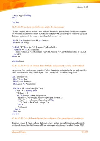 Vincent ISOZ
Microsoft Project 721/935
Set olApp = Nothing
End If
End Sub
12.14.10.30 Lecture des tables des côuts des ressources
Le code suivant, pris de la table l'aide en ligne du logiciel, peut s'avérer très intéressant pour
les personnes souhaitant faire un export dans un fichier XL (ou autre) des variations des coûts
de toutes les tables de la ressource dont la cellule est activée.
Dim CRT As CostRateTable, PR As PayRate
Dim Rates As String
For Each CRT In ActiveCell.Resource.CostRateTables
For Each PR In CRT.PayRates
Rates = Rates & "CostRateTable " & CRT.Name & ": " & PR.StandardRate & vbCrLf
Next PR
Next CRT
MsgBox Rates
12.14.10.31 Avoir un champ dans de tâche uniquement avec le coût matériel
La colonne Cost contient tous les coûts. Parfois il peut être souhaitable d'avoir seulement les
coûts matériels dans une colonne à part. Pour ce faire voici le code correspondant:
Sub MaterialsCost()
Dim Tsk As Task
Dim Res As Resource
Dim Assgn As Assignment
For Each Tsk In ActiveProject.Tasks
If Not Tsk Is Nothing Then
Tsk.Cost1 = 0
For Each Assgn In Tsk.Assignments
Set Res = ActiveProject.Resources(Assgn.ResourceID)
If Res.Type = pjResourceTypeMaterial Then
Tsk.Cost1 = Tsk.Cost1 + Assgn.Cost
End If
Next Assgn
End If
Next Tsk
End Sub
12.14.10.32 Calcul du nombre de jours chômés d'un ensemble de ressources
Toujours venant de l'aide en ligne du logiciel, voici un bon exemple pour lire quels sont le
nombre de jours chômés d'un ensemble de ressources sélectionnées pendant l'année 2002:
 
