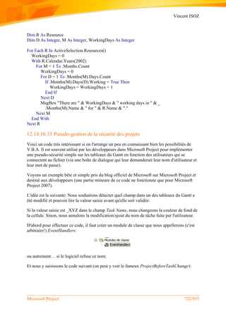 Vincent ISOZ
Microsoft Project 722/935
Dim R As Resource
Dim D As Integer, M As Integer, WorkingDays As Integer
For Each R In ActiveSelection.Resources()
WorkingDays = 0
With R.Calendar.Years(2002)
For M = 1 To .Months.Count
WorkingDays = 0
For D = 1 To .Months(M).Days.Count
If .Months(M).Days(D).Working = True Then
WorkingDays = WorkingDays + 1
End If
Next D
MsgBox "There are " & WorkingDays & " working days in " & _
.Months(M).Name & " for " & R.Name & "."
Next M
End With
Next R
12.14.10.33 Pseudo-gestion de la sécurité des projets
Voici un code très intéressant si on l'arrange un peu en connaissant bien les possibilités de
V.B.A. Il est souvent utilisé par les développeurs dans Microsoft Project pour implémenter
une pseudo-sécurité simple sur les tableaux du Gantt en fonction des utilisateurs qui se
connectent au fichier (via une boîte de dialogue qui leur demanderait leur nom d'utilisateur et
leur mot de passe).
Voyons un exemple bête et simple pris du blog officiel de Microsoft sur Microsoft Project et
destiné aux développeurs (une partie mineure de ce code ne fonctionne que pour Microsoft
Project 2007).
L'idée est la suivante: Nous souhaitons détecter quel champ dans un des tableaux du Gantt a
été modifié et pouvoir lire la valeur saisie avant qu'elle soit validée.
Si la valeur saisie est _XYZ dans le champ Task Name, nous changeons la couleur de fond de
la cellule. Sinon, nous annulons la modification/ajout du nom de tâche faite par l'utilisateur.
D'abord pour effectuer ce code, il faut créer un module de classe que nous appellerons (c'est
arbitraire!) EventHandlers:
ou autrement… si le logiciel refuse ce nom.
Et nous y saisissons le code suivant (on peut y voir le fameux ProjectBeforeTaskChange):
 