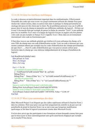 Vincent ISOZ
Microsoft Project 724/935
12.14.10.34 Gérer les interfaces multilangues
Le code ci-dessous est particulièrement important dans les multinationales. Effectivement
l'ensemble des codes que nous avons vus jusqu'à maintenant utilisent des champs fixes pour
stocker des valeurs (textes, dates ou autres) mais dans la pratique le champ personnalisé de
stockage doit pouvoir être choisi par le client. Pas de problèmes pensezer-vous car il suffit de
passer alors le nom du champ en paramètre aux différentes méthodes du logiciel... Eh bien oui
et non! Cela marche bien par exemple de passer la chaîne de caractère "Text1" à une méthode
pour lire ou modifier Text1 mais si la langue du logiciel n'est pas en anglais cela fera planter
votre code car par exemple en françai Text1 s'appelle Texte1. Donc dans un environnement
international votre code ne fonctionnera pas!
Il faut donc trouver une méthode générale qui n'utilise ni le nom utilisateur du champ, ni le
nom VBA du champ mais son code d'identification en dur. Voici un code ci-dessous qui vous
montre comment obtenir par exemple tous les codes d'identification des champs personnalisée
de type Date1, ..., Date10, codes d'identification que vous pouvez ensuite utiliser pour
lire/écrire dans le champ qui vous intéresse indépendamment de la langue d'installation du
logiciel:
Sub ReadWriteFieldsByCode()
Dim prTask As Task
Dim i As Integer
Dim c As Long
For i = 1 To 10
'get constant of custom field by name
c = FieldNameToFieldConstant("Date" & i, pjTask)
Debug.Print c
Debug.Print " Name of Date" & i; " is '" & FieldConstantToFieldName(c) & "'"
' get title of custom field
Debug.Print " Title of Date" & i; " is '" & CustomFieldGetName(c) & "'"
Next i
'demo to read in Date10 from task1 with field codes
Debug.Print ActiveProject.Tasks(1).GetField(188743954)
'demo to write in Date10 from task1 using field codes
ActiveProject.Tasks(1).SetField FieldID:=188743954, Value:="12.06.14"
End Sub
12.14.10.35 Mise à jour automatique des dates
Dans Microsoft Project il est fréquent que des cadres supérieures utilisent la fonction Now( )
dans les colonnes. Petit souci pour ceux qui font uniquement du contrôle ou du pur suivi de
portefeuille de projet la fonction Now( ) ne se met à jour que lorsqu'une modification
quelconque se fait dans le logiciel (exactement comme dans Microsoft Excel).
Il m'est alors arrivé que des participants à mes formations m'aient demandé comme faire pour
que la mise-à-jour se fasse automatiquement sans qu'ils aient besoin d'appuyer par exemple
sur la touche F9 du clavier.
 