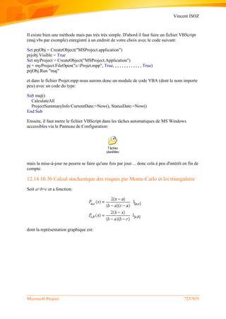 Vincent ISOZ
Microsoft Project 725/935
Il existe bien une méthode mais pas très très simple. D'abord il faut faire un fichier VBScript
(maj.vbs par exemple) enregistré à un endroit de votre choix avec le code suivant:
Set prjObj = CreateObject("MSProject.application")
prjobj.Visible = True
Set myProject = CreateObject("MSProject.Application")
pj = myProject.FileOpen("c:Projet.mpp", True, , , , , , , , , , , , , True)
prjObj.Run "maj"
et dans le fichier Projet.mpp nous aurons donc un module de code VBA (dont le nom importe
peu) avec un code du type:
Sub maj()
CalculateAll
ProjectSummaryInfo CurrentDate:=Now(), StatusDate:=Now()
End Sub
Ensuite, il faut metre le fichier VBScript dans les tâches automatiques de MS Windows
accessibles via le Panneau de Configuration:
mais la mise-à-jour ne pourra se faire qu'une fois par jour… donc cela à peu d'intérêt en fin de
compte.
12.14.10.36 Calcul stochastique des risques par Monte-Carlo et loi triangulaire
Soit a<b<c et a fonction:
dont la représentation graphique est:
 