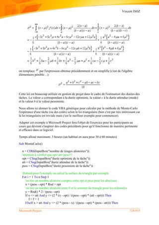 Vincent ISOZ
Microsoft Project 728/935
on remplace par l'expression obtenue précédemment et on simplifie (c'est de l'algèbre
élémentaire pénible…):
Cette loi est beaucoup utilisée en gestion de projet dans le cadre de l'estimation des durées des
tâches. La valeur a correspondant à la durée optimiste, la valeur c à la durée attendue (mode)
et la valeur b à la valeur pessimiste.
Nous allons ici donner le code VBA générique pour calculer par la méthode de Monte-Carlo
l'espérance d'une tâche (ou des coûts) selon la loi triangulaire (bon c'est par très intéressant car
la loi triangulaire est triviale mais c'est le meilleur exemple pour commencer).
Adapter cet exemple à Microsoft Project fera l'objet de l'exercice pour les participants au
cours qui devront s'inspirer des codes précédents pour qu'il fonctionne de manière pertinente
et efficace dans ce logiciel.
Temps alloué maximum: 3 heures (un habitué en aura pour 30 à 60 minutes)
Sub MonteCarlo()
n = CDbl(InputBox("nombre de tirages aléatoires"))
'attention à vérifier que opt<att<pess!!!
opt = CSng(InputBox("durée optimiste de la tâche"))
att = CSng(InputBox("durée attendue de la tâche"))
pess = CSng(InputBox("durée pessimiste de la tâche"))
'd'abord pour l'exemple on calcul la surface du triangle par exemple
For i = 1 To n Step 1
'on tire un nombre aléatoire compris entre opt et pess pour les abscisses
x = (pess - opt) * Rnd + opt
'on tire un nombre aléatoire entre 0 et le sommet du triangle pour les ordonnées
y = Rnd() * 2 / (pess - opt)
If x <= att And y <= (2 * (x - opt) / ((pess - opt) * (att - opt))) Then
f = f + 1
ElseIf x > att And y <= (2 * (pess - x) / ((pess - opt) * (pess - att))) Then
 