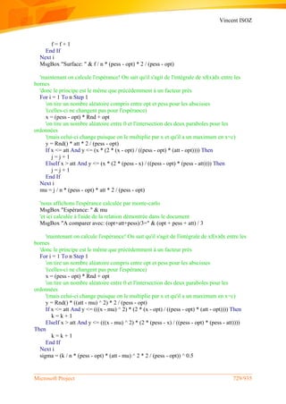 Vincent ISOZ
Microsoft Project 729/935
f = f + 1
End If
Next i
MsgBox "Surface: " & f / n * (pess - opt) * 2 / (pess - opt)
'maintenant on calcule l'espérance! On sait qu'il s'agit de l'intégrale de xf(x)dx entre les
bornes
'donc le principe est le même que précédemment à un facteur près
For i = 1 To n Step 1
'on tire un nombre aléatoire compris entre opt et pess pour les abscisses
'(celles-ci ne changent pas pour l'espérance)
x = (pess - opt) * Rnd + opt
'on tire un nombre aléatoire entre 0 et l'intersection des deux paraboles pour les
ordonnées
'(mais celui-ci change puisque on le multiplie par x et qu'il a un maximum en x=c)
y = Rnd() * att * 2 / (pess - opt)
If x <= att And y <= (x * (2 * (x - opt) / ((pess - opt) * (att - opt)))) Then
j = j + 1
ElseIf x > att And y <= (x * (2 * (pess - x) / ((pess - opt) * (pess - att)))) Then
j = j + 1
End If
Next i
mu = j / n * (pess - opt) * att * 2 / (pess - opt)
'nous affichons l'espérance calculée par monte-carlo
MsgBox "Espérance: " & mu
'et ici calculée à l'aide de la relation démontrée dans le document
MsgBox "A comparer avec: (opt+att+pess)/3=" & (opt + pess + att) / 3
'maintenant on calcule l'espérance! On sait qu'il s'agit de l'intégrale de xf(x)dx entre les
bornes
'donc le principe est le même que précédemment à un facteur près
For i = 1 To n Step 1
'on tire un nombre aléatoire compris entre opt et pess pour les abscisses
'(celles-ci ne changent pas pour l'espérance)
x = (pess - opt) * Rnd + opt
'on tire un nombre aléatoire entre 0 et l'intersection des deux paraboles pour les
ordonnées
'(mais celui-ci change puisque on le multiplie par x et qu'il a un maximum en x=c)
y = Rnd() * ((att - mu) ^ 2) * 2 / (pess - opt)
If x <= att And y <= (((x - mu) ^ 2) * (2 * (x - opt) / ((pess - opt) * (att - opt)))) Then
k = k + 1
ElseIf x > att And y <= (((x - mu) ^ 2) * (2 * (pess - x) / ((pess - opt) * (pess - att))))
Then
k = k + 1
End If
Next i
sigma = (k / n * (pess - opt) * (att - mu) ^ 2 * 2 / (pess - opt)) ^ 0.5
 