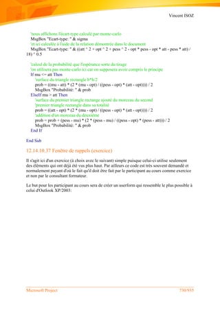 Vincent ISOZ
Microsoft Project 730/935
'nous affichons l'écart-type calculé par monte-carlo
MsgBox "Ecart-type: " & sigma
'et ici calculée à l'aide de la relation démontrée dans le document
MsgBox "Ecart-type: " & ((att ^ 2 + opt ^ 2 + pess ^ 2 - opt * pess - opt * att - pess * att) /
18) ^ 0.5
'calcul de la probabilité que l'espérance sorte du tirage
'on utilisera pas monte-carlo ici car on supposera avoir compris le principe
If mu <= att Then
'surface du triangle rectangle b*h/2
prob = ((mu - att) * (2 * (mu - opt) / ((pess - opt) * (att - opt)))) / 2
MsgBox "Probabilité: " & prob
ElseIf mu > att Then
'surface du premier triangle rectange ajouté du morceau du second
'premier triangle rectangle dans sa totalité
prob = ((att - opt) * (2 * (mu - opt) / ((pess - opt) * (att - opt)))) / 2
'addition d'un morceau du deuxième
prob = prob + (pess - mu) * (2 * (pess - mu) / ((pess - opt) * (pess - att))) / 2
MsgBox "Probabilité: " & prob
End If
End Sub
12.14.10.37 Fenêtre de rappels (exercice)
Il s'agit ici d'un exercice (à choix avec le suivant) simple puisque celui-ci utilise seulement
des éléments qui ont déjà été vus plus haut. Par ailleurs ce code est très souvent demandé et
normalement payant d'où le fait qu'il doit être fait par le participant au cours comme exercice
et non par le consultant formateur.
Le but pour les participant au cours sera de créer un userform qui ressemble le plus possible à
celui d'Outlook XP/2003:
 