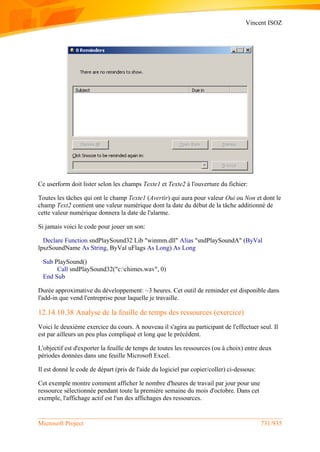 Vincent ISOZ
Microsoft Project 731/935
Ce userform doit lister selon les champs Texte1 et Texte2 à l'ouverture du fichier:
Toutes les tâches qui ont le champ Texte1 (Avertir) qui aura pour valeur Oui ou Non et dont le
champ Text2 contient une valeur numérique dont la date du début de la tâche additionné de
cette valeur numérique donnera la date de l'alarme.
Si jamais voici le code pour jouer un son:
Declare Function sndPlaySound32 Lib "winmm.dll" Alias "sndPlaySoundA" (ByVal
lpszSoundName As String, ByVal uFlags As Long) As Long
Sub PlaySound()
Call sndPlaySound32("c:chimes.wav", 0)
End Sub
Durée approximative du développement: ~3 heures. Cet outil de reminder est disponible dans
l'add-in que vend l'entreprise pour laquelle je travaille.
12.14.10.38 Analyse de la feuille de temps des ressources (exercice)
Voici le deuxième exercice du cours. A nouveau il s'agira au participant de l'effectuer seul. Il
est par ailleurs un peu plus compliqué et long que le précédent.
L'objectif est d'exporter la feuille de temps de toutes les ressources (ou à choix) entre deux
périodes données dans une feuille Microsoft Excel.
Il est donné le code de départ (pris de l'aide du logiciel par copier/coller) ci-dessous:
Cet exemple montre comment afficher le nombre d'heures de travail par jour pour une
ressource sélectionnée pendant toute la première semaine du mois d'octobre. Dans cet
exemple, l'affichage actif est l'un des affichages des ressources.
 