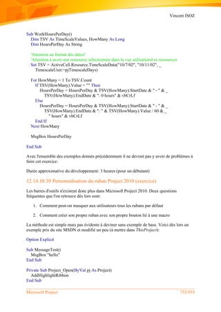 Vincent ISOZ
Microsoft Project 732/935
Sub WorkHoursPerDay()
Dim TSV As TimeScaleValues, HowMany As Long
Dim HoursPerDay As String
'Attention au format des dates!
'Attention à avoir une ressource sélectionnée dans la vue utilisationd es ressources
Set TSV = ActiveCell.Resource.TimeScaleData("10/7/02", "10/11/02", _
TimescaleUnit:=pjTimescaleDays)
For HowMany = 1 To TSV.Count
If TSV(HowMany).Value = "" Then
HoursPerDay = HoursPerDay & TSV(HowMany).StartDate & " - " & _
TSV(HowMany).EndDate & ": 0 hours" & vbCrLf
Else
HoursPerDay = HoursPerDay & TSV(HowMany).StartDate & " - " & _
TSV(HowMany).EndDate & ": " & TSV(HowMany).Value / 60 & _
" hours" & vbCrLf
End If
Next HowMany
MsgBox HoursPerDay
End Sub
Avec l'ensemble des exemples donnés précédemment il ne devrait pas y avoir de problèmes à
faire cet exercice:
Durée approximative du développement: 3 heures (pour un débutant)
12.14.10.39 Personnalisation du ruban Project 2010 (exercice)
Les barres d'outils n'existent donc plus dans Microsoft Project 2010. Deux questions
fréquentes que l'on retrouve dès lors sont:
1. Comment peut-on masquer aux utilisateurs tous les rubans par défaut
2. Comment créer son propre ruban avec son propre bouton lié à une macro
La méthode est simple mais pas évidente à deviner sans exemple de base. Voici dès lors un
exemple pris du site MSDN et modifié un peu (à mettre dans ThisProject):
Option Explicit
Sub MessageTest()
MsgBox "hello"
End Sub
Private Sub Project_Open(ByVal pj As Project)
AddHighlightRibbon
End Sub
 