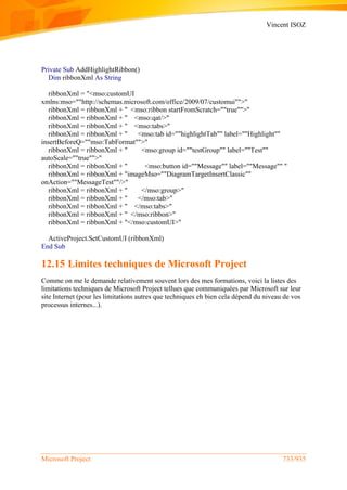 Vincent ISOZ
Microsoft Project 733/935
Private Sub AddHighlightRibbon()
Dim ribbonXml As String
ribbonXml = "<mso:customUI
xmlns:mso=""http://schemas.microsoft.com/office/2009/07/customui"">"
ribbonXml = ribbonXml + " <mso:ribbon startFromScratch=""true"">"
ribbonXml = ribbonXml + " <mso:qat/>"
ribbonXml = ribbonXml + " <mso:tabs>"
ribbonXml = ribbonXml + " <mso:tab id=""highlightTab"" label=""Highlight""
insertBeforeQ=""mso:TabFormat"">"
ribbonXml = ribbonXml + " <mso:group id=""testGroup"" label=""Test""
autoScale=""true"">"
ribbonXml = ribbonXml + " <mso:button id=""Message"" label=""Message"" "
ribbonXml = ribbonXml + "imageMso=""DiagramTargetInsertClassic""
onAction=""MessageTest""/>"
ribbonXml = ribbonXml + " </mso:group>"
ribbonXml = ribbonXml + " </mso:tab>"
ribbonXml = ribbonXml + " </mso:tabs>"
ribbonXml = ribbonXml + " </mso:ribbon>"
ribbonXml = ribbonXml + "</mso:customUI>"
ActiveProject.SetCustomUI (ribbonXml)
End Sub
12.15 Limites techniques de Microsoft Project
Comme on me le demande relativement souvent lors des mes formations, voici la listes des
limitations techniques de Microsoft Project tellues que communiquées par Microsoft sur leur
site Internet (pour les limitations autres que techniques eh bien cela dépend du niveau de vos
processus internes...).
 