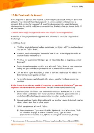 Vincent ISOZ
Microsoft Project 738/935
12.16 Protocole de travail
Nous proposons ci-dessous, pour résumer, le protocole (en quelques 50 points) de travail non
exhaustif avec Microsoft Project (uniquement!) en version standard seulement (pas le
protocole de la version Serveur donc!). Il serait bien évidemment plus adapté de faire un
diagramme de flux mais le problème est que celui-ci ne tiendrait même pas sur une feuille A2
s'il était complet!
Attention à bien respecter ce protocole sinon vous risquez d'avoir des problèmes!
Remarque: Il n'est pas possible de supprimer et de renommer la vue Gantt Diagramm du
Global.mpt
Avant toute chose:
 N'oubliez jamais de faire un backup quotidien de vos fichiers MPP (en local aussi pour
ceux qui ont Project Server)
 N'oubliez jamais de configurer les fichiers MPP et MPT avant usage (c'est-à-dire de
créer un modèle d'entreprise)!!!
 N'oubliez pas les éléments théoriques qui ont été données dans le chapitre de gestion
de projets!
 Arrêtez immédiatement de travailler avec Microsoft Project Server si vous rencontrez
un bug tant que celui-ci n'est pas identifié par le responsable informatique.
 Lors des mises-à-jour du système, si celles-ci n'ont pas lieu le week-end arrêtez-vous
de travailler pendant qu'elles ont lieu!
 Ne travaillez jamais avec le logiciel si les mises à jour (Service Pack) ne sont pas
installées.
Enfin, si vous devez créer un modèle d'entreprise, personalisez le Global.mpt16
que vous
déploierez ensuite sur tous les postes clients (excepté si vous avez Project Server).
1. S'assurer que les utilisateurs aient au moins suivi le cours du PMBOK ou lu le livre
attentivement (quitte à leur faire passer un examen interne afin qu'ils connaissent le
vocabulaire officiel de la gestion de projets et les pièges les plus courants).
2. S'assurer que toute l'équipe de projet travaille sur la même version du logiciel, avec les
mêmes mises à jour, dans la même langue!
3. Définir les options de Microsoft Project:
3.1. Format monétaire, Options du calendrier, Options de calcul, Contraintes, Choix
du calendrier de projet, Choix du calendrier visuel, Type de tâches
(capacité/travail ou unité fixe), Options de sauvegarde automatique, BackUp
16
Qui se trouve dans C:Documents and Settings<Utilisateur>Application DataMicrosoft Project121036
 