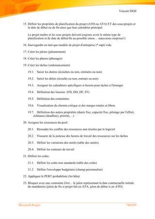 Vincent ISOZ
Microsoft Project 740/935
15. Définir les propriétés de planification du projet (ATO ou ATA) ET des sous-projets et
la date de début ou de fin ainsi que leur calendrier principal
Le projet maître et les sous projets doivent toujours avoir le même type de
planification et de date de début/fin au possible sinon… mauvaises surprises!)
16. Sauvegarder en tant que modèle de projet d'entreprise (*.mpt) vide.
17. Créer les jalons (jalonnement)
18. Créer les phases (phasages)
19. Créer les tâches (ordonancement):
19.1. Saisir les durées (écoulées ou non, estimées ou non)
19.2. Saisir les délais (écoulés ou non, estimés ou non)
19.3. Assigner les calendriers spécifiques si besoin pour tâches à l'étranger
19.4. Définition des liaisons (FD, DD, DF, FF)
19.5. Définition des contraintes
19.6. Visualisation du chemin critique et des marges totales et libres
19.7. Définition des autres propriétés (durée fixe, capacité fixe, pilotage par l'effort,
échéance (deadline), priorité,…)
20. Assigner les ressources du pool:
20.1. Résoudre les conflits des ressources non résolus par le logiciel
20.2. S'assurer de la justesse des heures de travail des ressources sur les tâches
20.3. Définir les variations des unités (table des unités)
20.4. Définir les contours de travail
21. Définir les coûts:
21.1. Définir les coûts non standards (table des coûts)
21.2. Définir l'enveloppe budgétaire (champ personnalisé)
22. Appliquer le PERT probabiliste (loi bêta)
23. Bloquez avec une contrainte Doit… le jalon représentant la date contractuelle initiale
du mandataire (jalon de fin si projet fait en ATA, jalon de début si en ATO)
 
