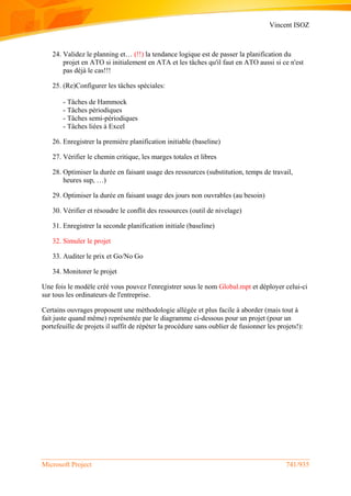 Vincent ISOZ
Microsoft Project 741/935
24. Validez le planning et… (!!) la tendance logique est de passer la planification du
projet en ATO si initialement en ATA et les tâches qu'il faut en ATO aussi si ce n'est
pas déjà le cas!!!
25. (Re)Configurer les tâches spéciales:
- Tâches de Hammock
- Tâches périodiques
- Tâches semi-périodiques
- Tâches liées à Excel
26. Enregistrer la première planification initiable (baseline)
27. Vérifier le chemin critique, les marges totales et libres
28. Optimiser la durée en faisant usage des ressources (substitution, temps de travail,
heures sup, …)
29. Optimiser la durée en faisant usage des jours non ouvrables (au besoin)
30. Vérifier et résoudre le conflit des ressources (outil de nivelage)
31. Enregistrer la seconde planification initiale (baseline)
32. Simuler le projet
33. Auditer le prix et Go/No Go
34. Monitorer le projet
Une fois le modèle créé vous pouvez l'enregistrer sous le nom Global.mpt et déployer celui-ci
sur tous les ordinateurs de l'entreprise.
Certains ouvrages proposent une méthodologie allégée et plus facile à aborder (mais tout à
fait juste quand même) représentée par le diagramme ci-dessous pour un projet (pour un
portefeuille de projets il suffit de répéter la procédure sans oublier de fusionner les projets!):
 