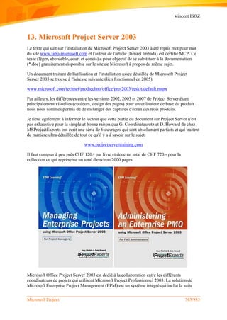 Vincent ISOZ
Microsoft Project 743/935
13. Microsoft Project Server 2003
Le texte qui suit sur l'installation de Microsoft Project Server 2003 à été repris mot pour mot
du site www.labo-microsoft.com et l'auteur de l'article (Ismael Imbada) est certifié MCP. Ce
texte (léger, abordable, court et concis) a pour objectif de se substituer à la documentation
(*.doc) gratuitement disponible sur le site de Microsoft à propos du même sujet.
Un document traitant de l'utilisation et l'installation assez détaillée de Microsoft Project
Server 2003 se trouve à l'adresse suivante (lien fonctionnel en 2005):
www.microsoft.com/technet/prodtechno/office/proj2003/reskit/default.mspx
Par ailleurs, les différences entre les versions 2002, 2003 et 2007 de Project Server étant
principalement visuelles (couleurs, design des pages) pour un utilisateur de base du produit
nous nous sommes permis de de mélanger des captures d'écran des trois produits.
Je tiens également à informer le lecteur que cette partie du document sur Project Server n'est
pas exhaustive pour la simple et bonne raison que G. Coordinateuretz et D. Howard de chez
MSProjectExperts ont écrit une série de 6 ouvrages qui sont absolument parfaits et qui traitent
de manière ultra détaillée de tout ce qu'il y a à savoir sur le sujet.
www.projectservertraining.com
Il faut compter à peu près CHF 120.- par livre et donc un total de CHF 720.- pour la
collection ce qui reprèsente un total d'environ 2000 pages:
Microsoft Office Project Server 2003 est dédié à la collaboration entre les différents
coordinateurs de projets qui utilisent Microsoft Project Professionnel 2003. La solution de
Microsoft Entreprise Project Management (EPM) est un système intégré qui inclut la suite
 