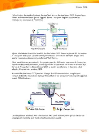 Vincent ISOZ
Microsoft Project 744/935
Office Project: Project Professional, Project Web Access, Project Server 2003. Project Server
fournit plusieurs outils tels que les rapports d'états, l'analyseur de porte-documents et
centralise les ressources de l'entreprise.
Ajouté à Windows SharePoint Services, Project Server 2003 fournit la gestion des documents
et l'analyseur de risques. Les utilisateurs peuvent aussi accéder aux différents projets ainsi
qu'a la visualisation des rapports via Project Web Access.
Ainsi les utilisateurs peuvent créer des projets, gérer les différentes ressources de l'entreprise
en utilisant Project Professionnel, et sauvegarder les informations sur la base de données SQL
Server de Project Server. Project Server 2003 se montre ainsi flexible et il est tout à fait
adapté à déployer votre solution EPM.
Microsoft Project Server 2003 peut être déployé de différentes manières, sur plusieurs
serveurs différents. Nous allons déployer Project Server sur un seul serveur qui peut supporter
jusqu'à 500 utilisateurs.
La configuration minimale pour cette version 2003 (nous n'allons parler que du serveur car
actuellement n'importe quel client est suffisamment puissant):
 