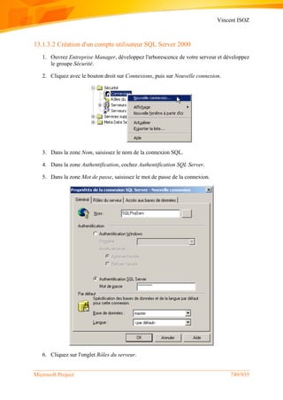 Vincent ISOZ
Microsoft Project 749/935
13.1.3.2 Création d'un compte utilisateur SQL Server 2000
1. Ouvrez Entreprise Manager, développez l'arborescence de votre serveur et développez
le groupe Sécurité.
2. Cliquez avec le bouton droit sur Connexions, puis sur Nouvelle connexion.
3. Dans la zone Nom, saisissez le nom de la connexion SQL.
4. Dans la zone Authentification, cochez Authentification SQL Server.
5. Dans la zone Mot de passe, saisissez le mot de passe de la connexion.
6. Cliquez sur l'onglet Rôles du serveur.
 