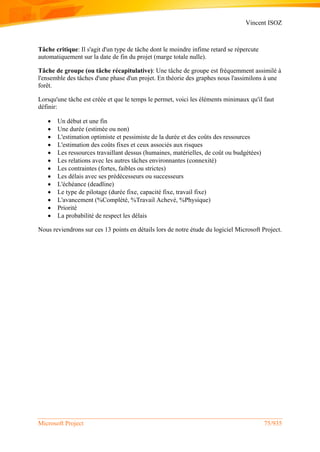 Vincent ISOZ
Microsoft Project 75/935
Tâche critique: Il s'agit d'un type de tâche dont le moindre infime retard se répercute
automatiquement sur la date de fin du projet (marge totale nulle).
Tâche de groupe (ou tâche récapitulative): Une tâche de groupe est fréquemment assimilé à
l'ensemble des tâches d'une phase d'un projet. En théorie des graphes nous l'assimilons à une
forêt.
Lorsqu'une tâche est créée et que le temps le permet, voici les éléments minimaux qu'il faut
définir:
 Un début et une fin
 Une durée (estimée ou non)
 L'estimation optimiste et pessimiste de la durée et des coûts des ressources
 L'estimation des coûts fixes et ceux associés aux risques
 Les ressources travaillant dessus (humaines, matérielles, de coût ou budgétées)
 Les relations avec les autres tâches environnantes (connexité)
 Les contraintes (fortes, faibles ou strictes)
 Les délais avec ses prédécesseurs ou successeurs
 L'échéance (deadline)
 Le type de pilotage (durée fixe, capacité fixe, travail fixe)
 L'avancement (%Complété, %Travail Achevé, %Physique)
 Priorité
 La probabilité de respect les délais
Nous reviendrons sur ces 13 points en détails lors de notre étude du logiciel Microsoft Project.
 